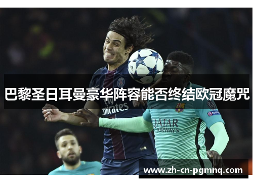 巴黎圣日耳曼豪华阵容能否终结欧冠魔咒