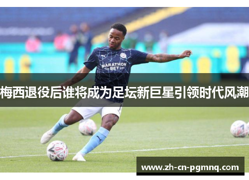 梅西退役后谁将成为足坛新巨星引领时代风潮