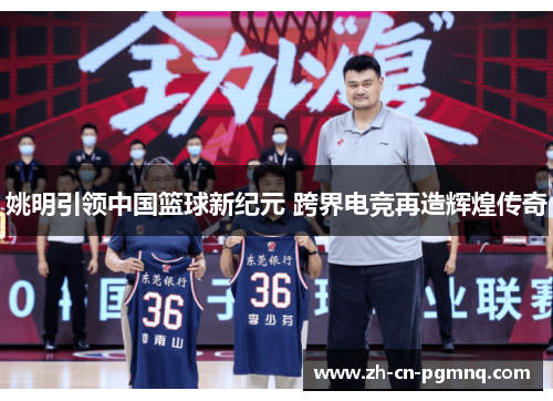 姚明引领中国篮球新纪元 跨界电竞再造辉煌传奇